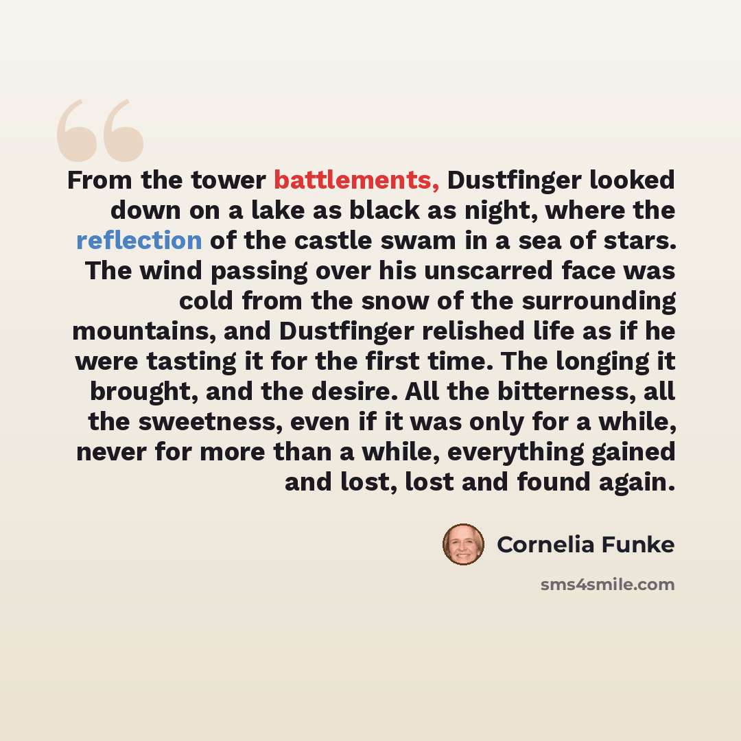 “From the tower battlements, Dustfinger looked down on a lake as black as night, where the reflection of the castle swam in a sea of stars. The wind passing over his unscarred face was cold from the snow of the surrounding mountains, and Dustfinger relished life as if he were tasting it for the…” quote by Cornelia Funke