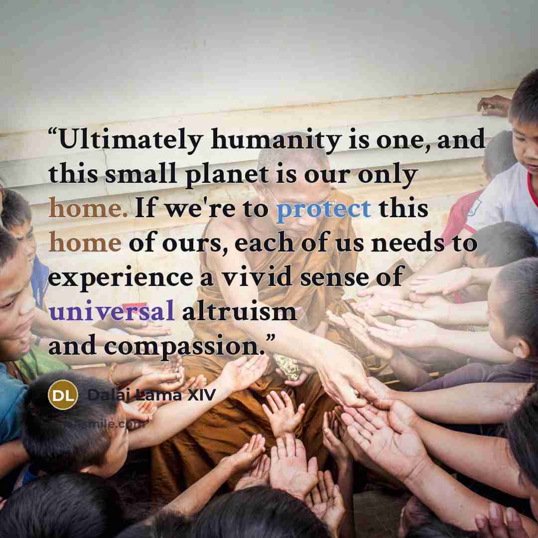 “Ultimately humanity is one, and this small planet is our only home. If we're to protect this home of ours, each of us needs to experience a vivid sense of universal altruism and compassion.” quote by Dalai Lama XIV
