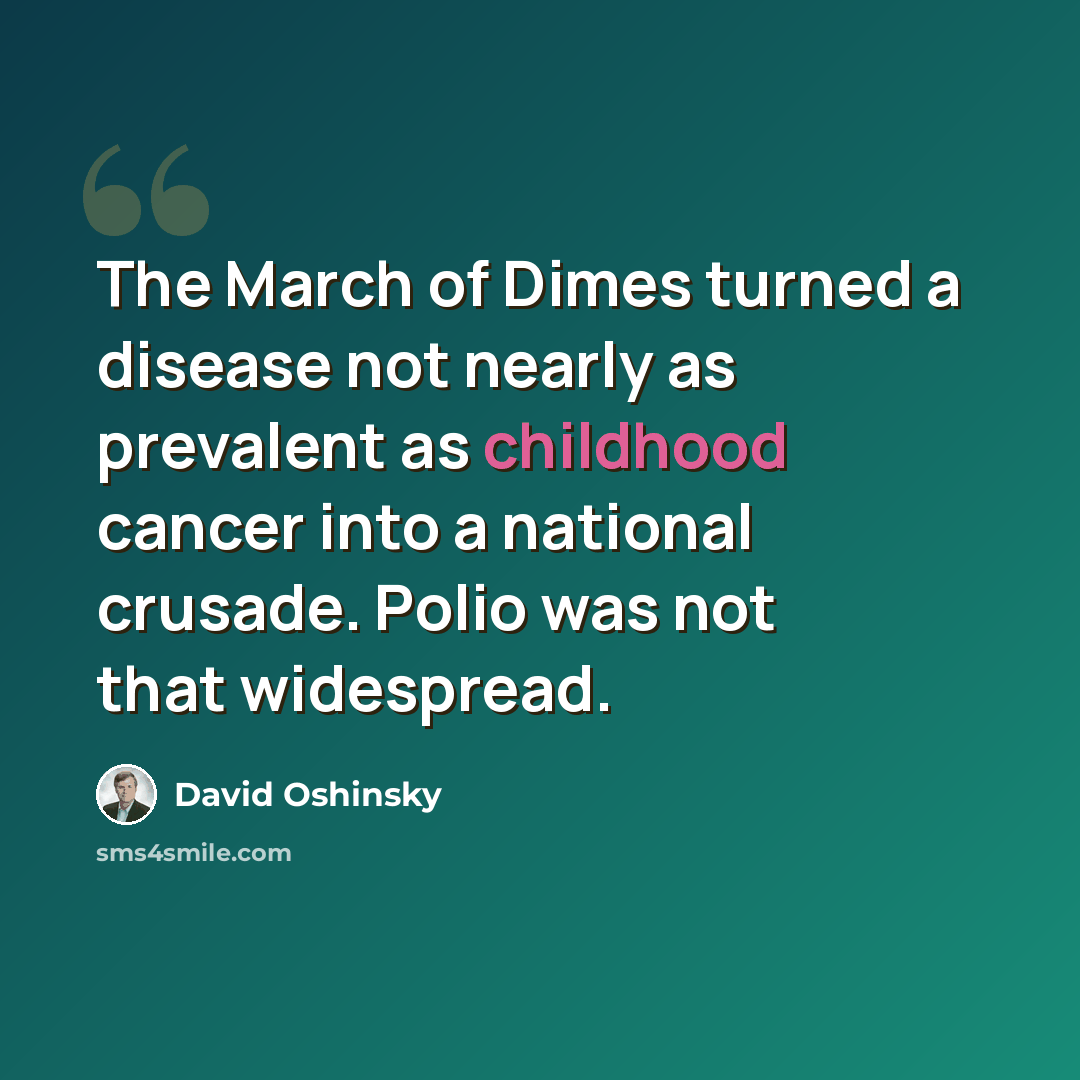 “The March of Dimes turned a disease not nearly as prevalent as childhood cancer into a national crusade. Polio was not that widespread.” quote by David Oshinsky
