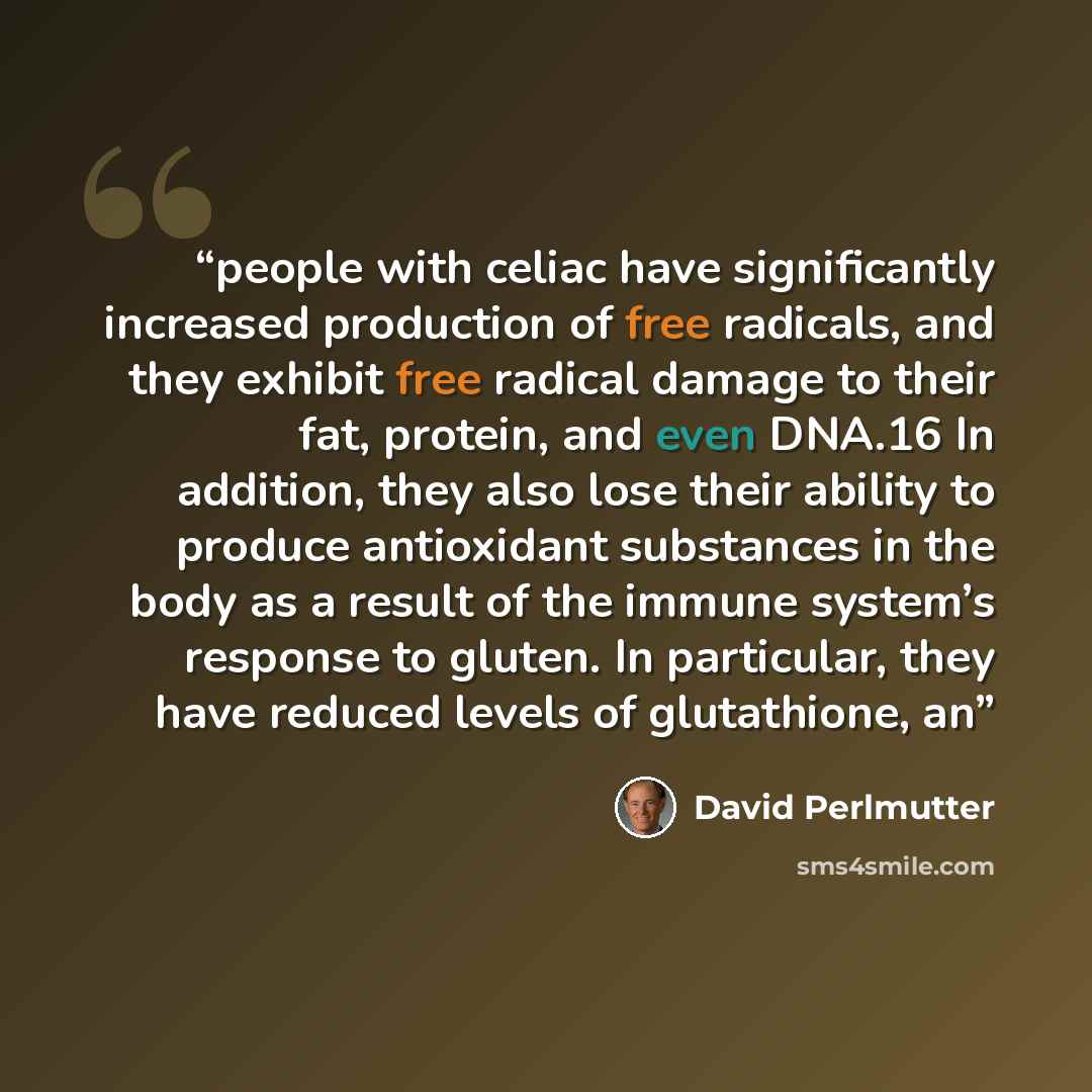 “people with celiac have significantly increased production of free radicals, and they exhibit free radical damage to their fat, protein, and even DNA.16 In addition, they also lose their ability to produce antioxidant substances in the body as a result of the immune system’s response to gluten. In…” quote by David Perlmutter