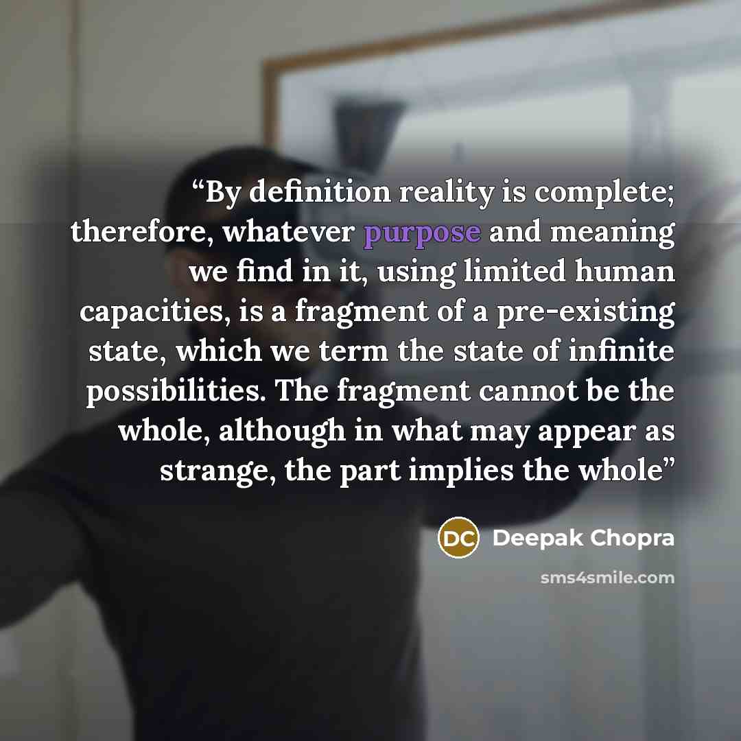 “By definition reality is complete; therefore, whatever purpose and meaning we find in it, using limited human capacities, is a fragment of a pre-existing state, which we term the state of infinite possibilities. The fragment cannot be the whole, although in what may appear as strange, the part…” quote by Deepak Chopra