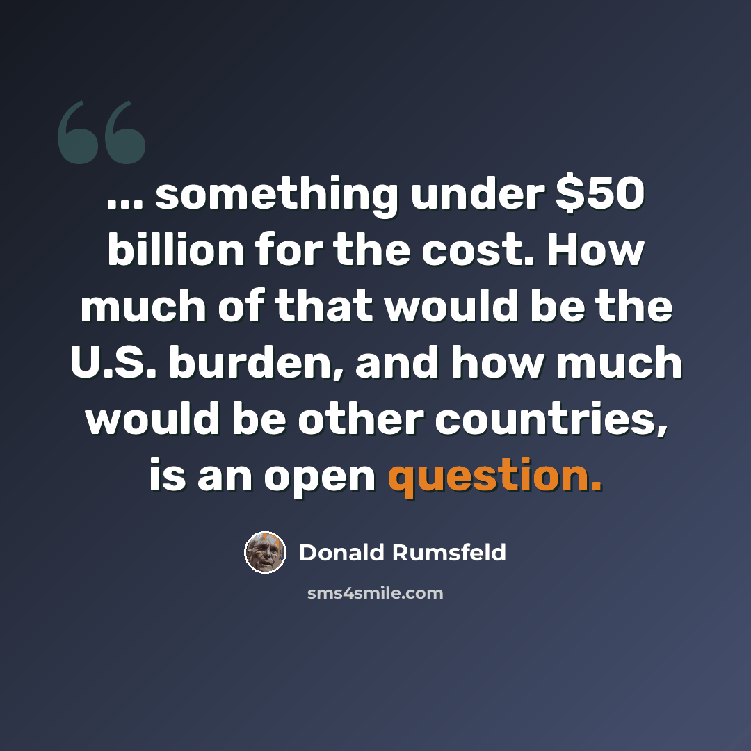 “... something under $50 billion for the cost. How much of that would be the U.S. burden, and how much would be other countries, is an open question.” quote by Donald Rumsfeld
