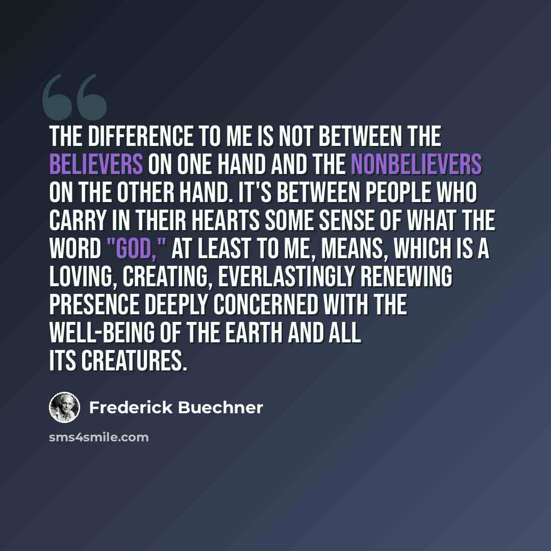 “The difference to me is not between the believers on one hand and the nonbelievers on the other hand. It's between people who carry in their hearts some sense of what the word "God," at least to me, means, which is a loving, creating, everlastingly renewing presence deeply concerned with the…” quote by Frederick Buechner