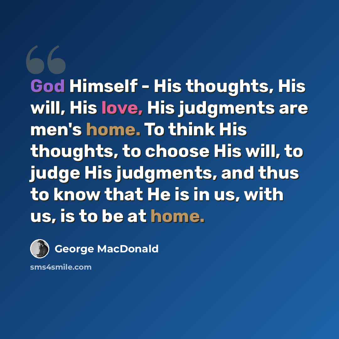 “God Himself - His thoughts, His will, His love, His judgments are men's home. To think His thoughts, to choose His will, to judge His judgments, and thus to know that He is in us, with us, is to be at home.” quote by George MacDonald