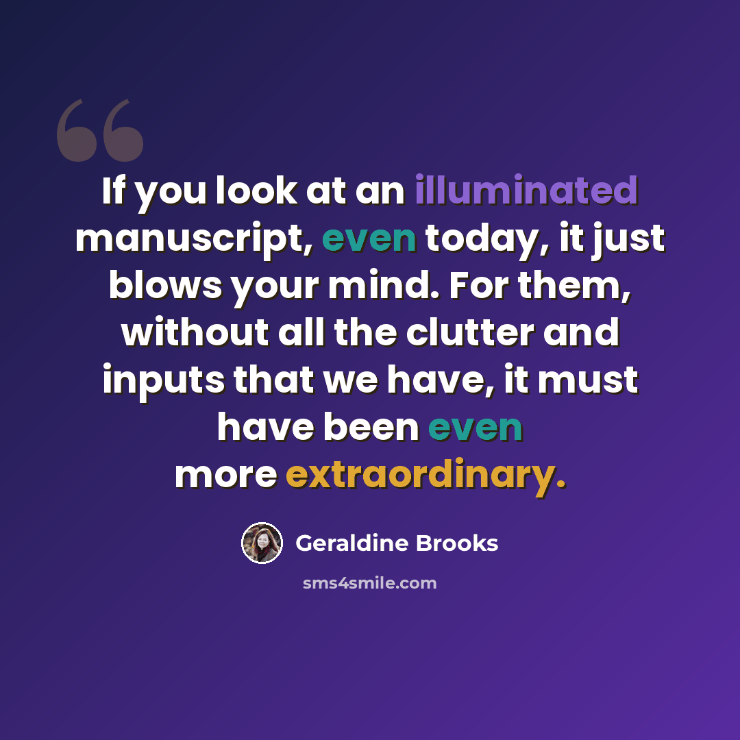 “If you look at an illuminated manuscript, even today, it just blows your mind. For them, without all the clutter and inputs that we have, it must have been even more extraordinary.” quote by Geraldine Brooks
