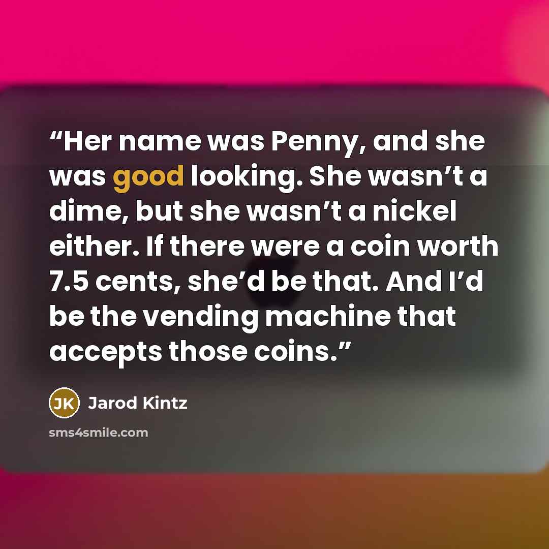 “Her name was Penny, and she was good looking. She wasn’t a dime, but she wasn’t a nickel either. If there were a coin worth 7.5 cents, she’d be that. And I’d be the vending machine that accepts those coins.” quote by Jarod Kintz
