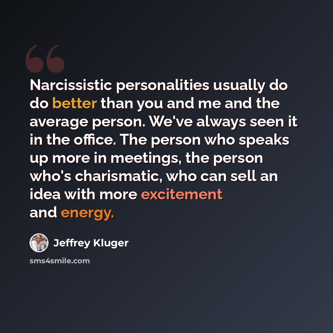 “Narcissistic personalities usually do do better than you and me and the average person. We've always seen it in the office. The person who speaks up more in meetings, the person who's charismatic, who can sell an idea with more excitement and energy.” quote by Jeffrey Kluger
