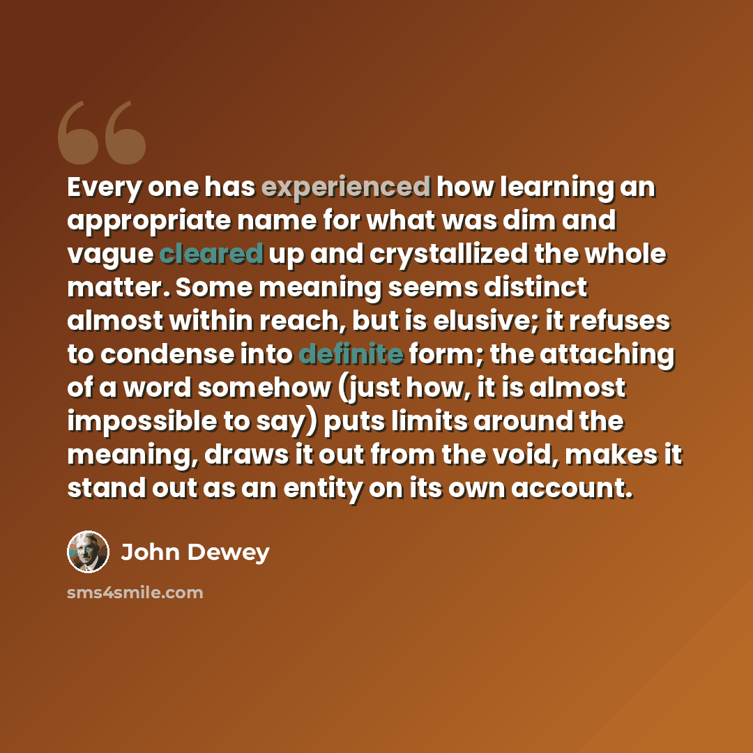 “Every one has experienced how learning an appropriate name for what was dim and vague cleared up and crystallized the whole matter. Some meaning seems distinct almost within reach, but is elusive; it refuses to condense into definite form; the attaching of a word somehow (just how, it is almost…” quote by John Dewey