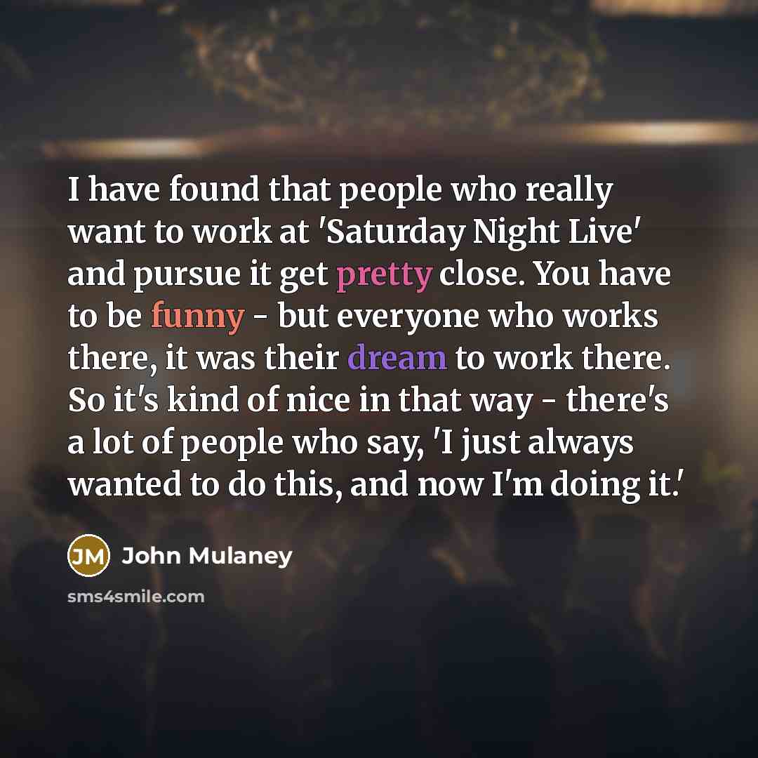 “I have found that people who really want to work at 'Saturday Night Live' and pursue it get pretty close. You have to be funny - but everyone who works there, it was their dream to work there. So it's kind of nice in that way - there's a lot of people who say, 'I just always wanted to do this, and…” quote by John Mulaney