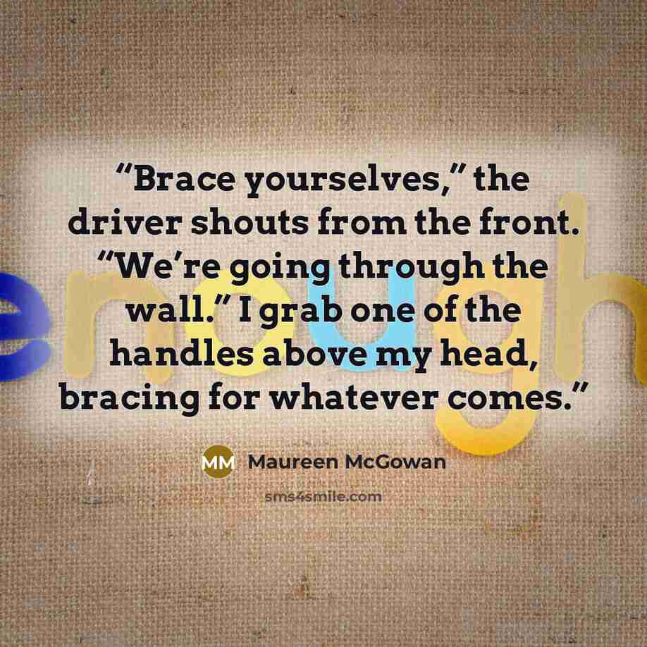 “Brace yourselves,” the driver shouts from the front. “We’re going through the wall.” I grab one of the handles above my head, bracing for whatever comes.” quote by Maureen McGowan