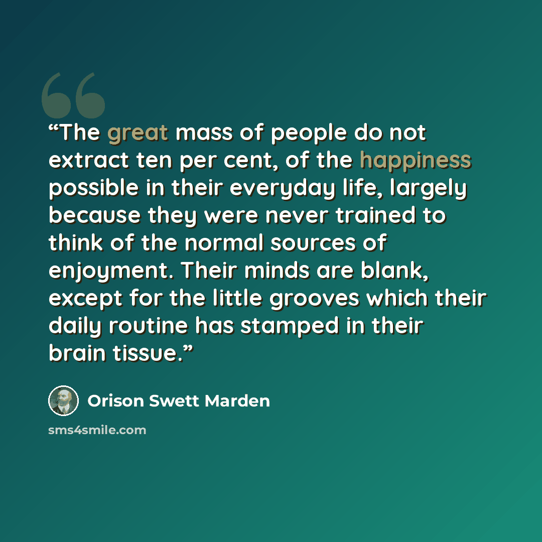 “The great mass of people do not extract ten per cent, of the happiness possible in their everyday life, largely because they were never trained to think of the normal sources of enjoyment. Their minds are blank, except for the little grooves which their daily routine has stamped in their brain…” quote by Orison Swett Marden