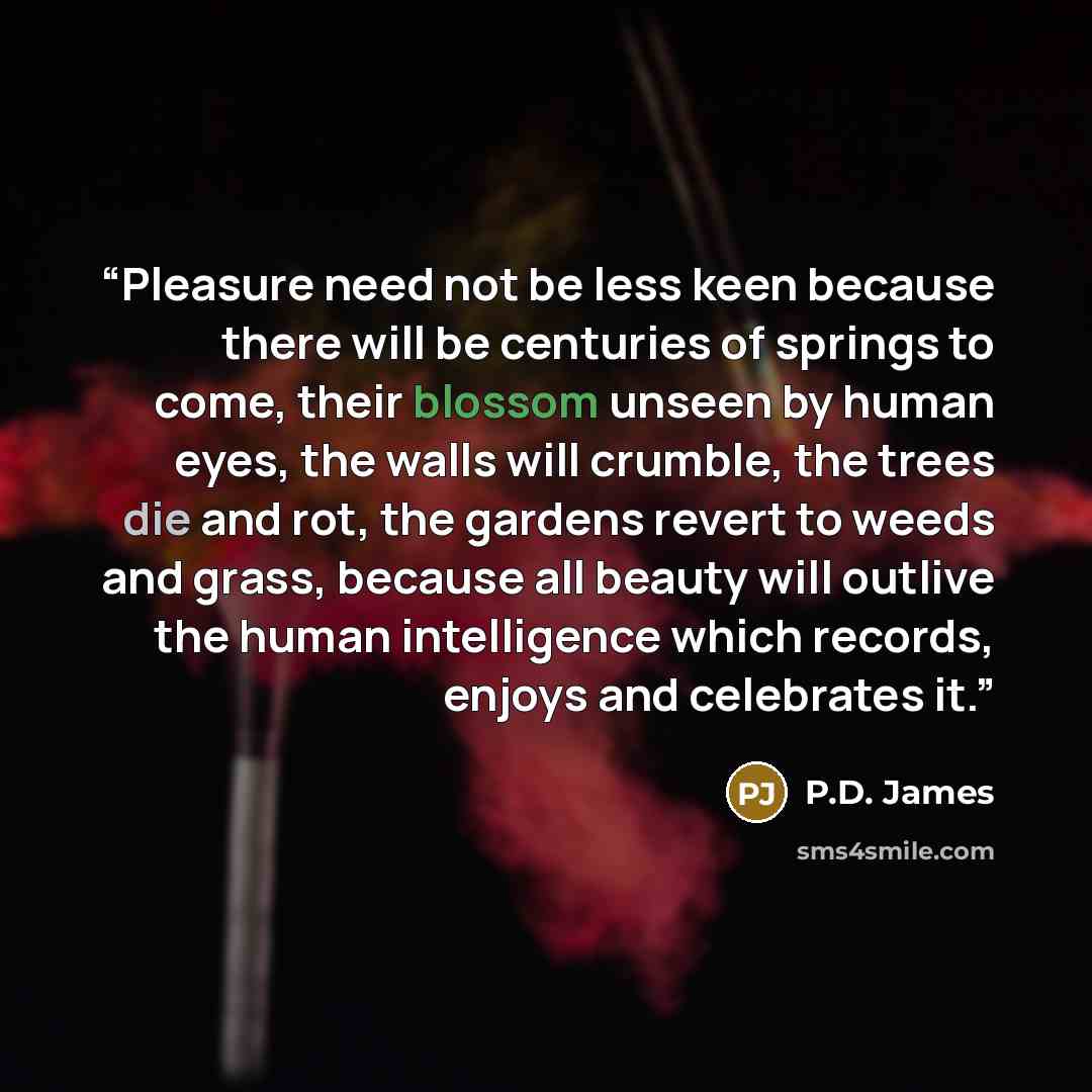 “Pleasure need not be less keen because there will be centuries of springs to come, their blossom unseen by human eyes, the walls will crumble, the trees die and rot, the gardens revert to weeds and grass, because all beauty will outlive the human intelligence which records, enjoys and celebrates it.” quote by P.D. James