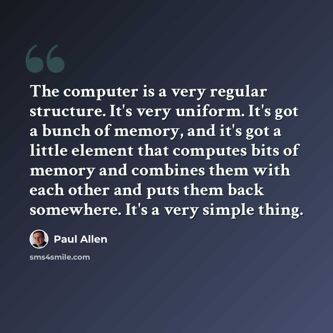 “The computer is a very regular structure. It's very uniform. It's got a bunch of memory, and it's got a little element that computes bits of memory and combines them with each other and puts them back somewhere. It's a very simple thing.” quote by Paul Allen