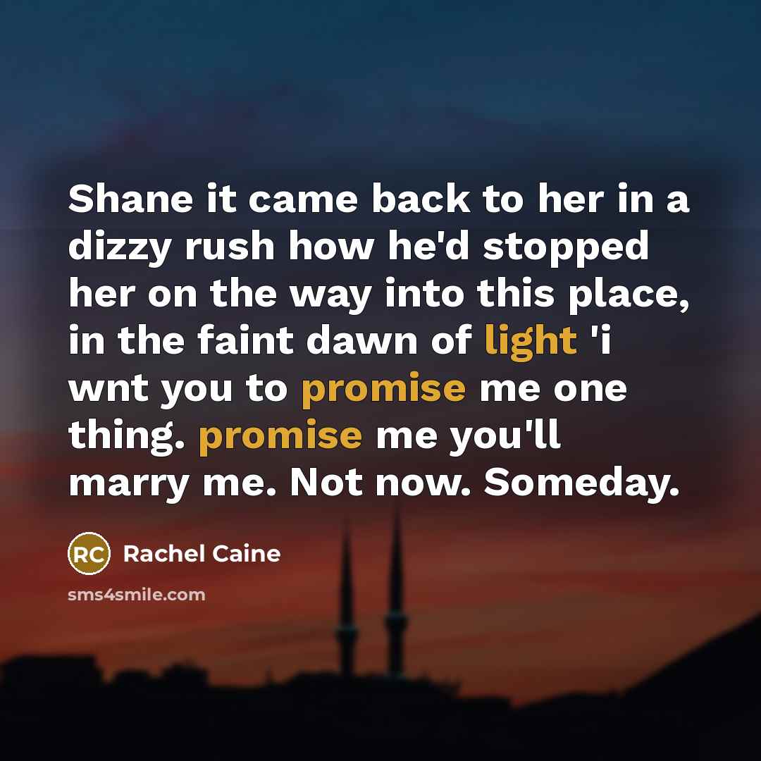 “Shane it came back to her in a dizzy rush how he'd stopped her on the way into this place, in the faint dawn of light 'i wnt you to promise me one thing. promise me you'll marry me. Not now. Someday.” quote by Rachel Caine