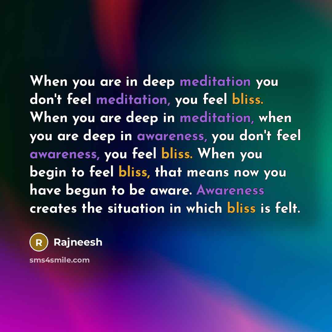 “When you are in deep meditation you don't feel meditation, you feel bliss. When you are deep in meditation, when you are deep in awareness, you don't feel awareness, you feel bliss. When you begin to feel bliss, that means now you have begun to be aware. Awareness creates the situation in which…” quote by Rajneesh