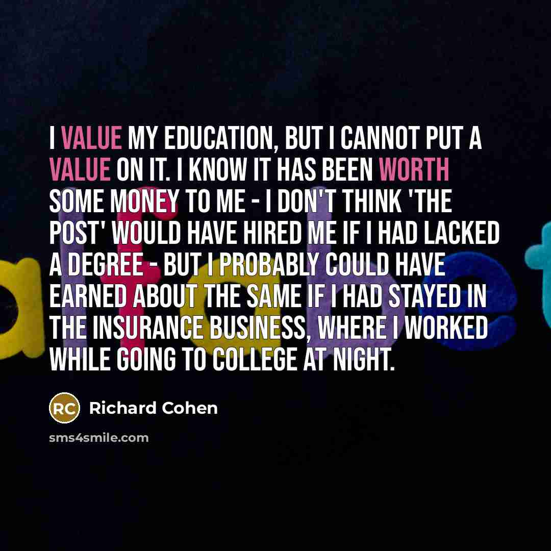 “I value my education, but I cannot put a value on it. I know it has been worth some money to me - I don't think 'The Post' would have hired me if I had lacked a degree - but I probably could have earned about the same if I had stayed in the insurance business, where I worked while going to college…” quote by Richard Cohen