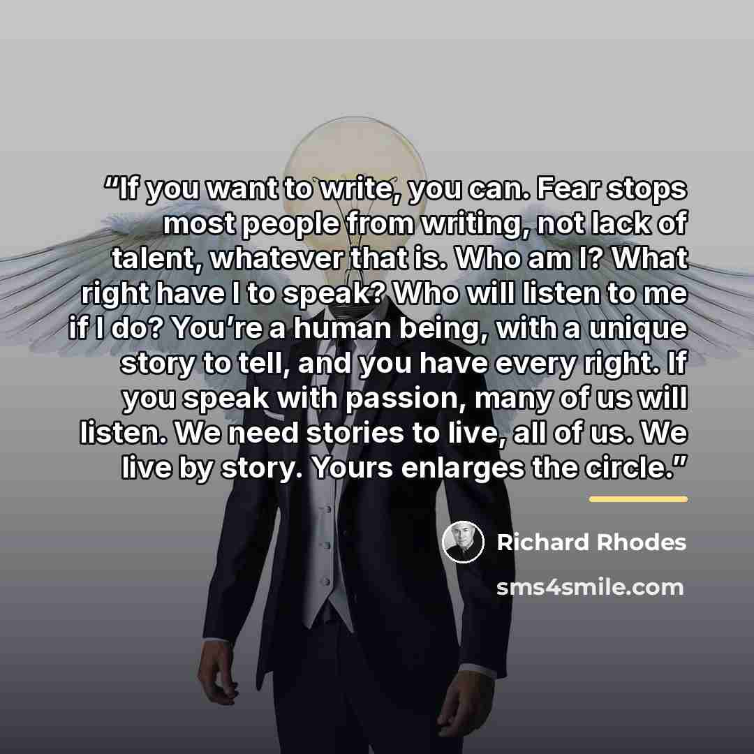 “If you want to write, you can. Fear stops most people from writing, not lack of talent, whatever that is. Who am I? What right have I to speak? Who will listen to me if I do? You’re a human being, with a unique story to tell, and you have every right. If you speak with passion, many of us will…” quote by Richard Rhodes