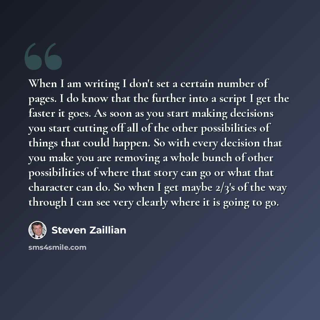 “When I am writing I don't set a certain number of pages. I do know that the further into a script I get the faster it goes. As soon as you start making decisions you start cutting off all of the other possibilities of things that could happen. So with every decision that you make you are removing…” quote by Steven Zaillian
