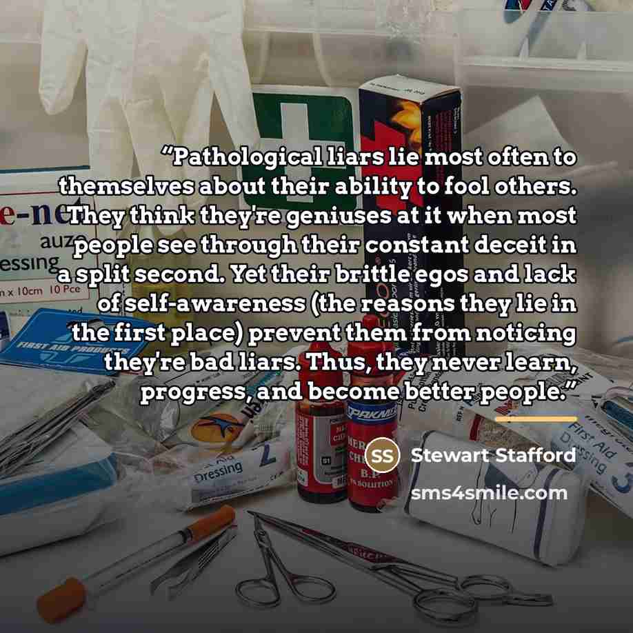 “Pathological liars lie most often to themselves about their ability to fool others. They think they're geniuses at it when most people see through their constant deceit in a split second. Yet their brittle egos and lack of self-awareness (the reasons they lie in the first place) prevent them from…” quote by Stewart Stafford