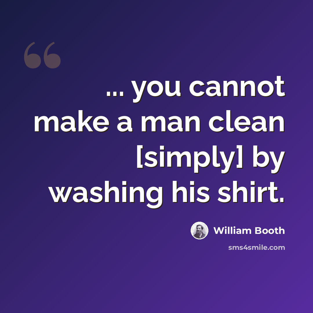 “... you cannot make a man clean [simply] by washing his shirt.” quote by William Booth