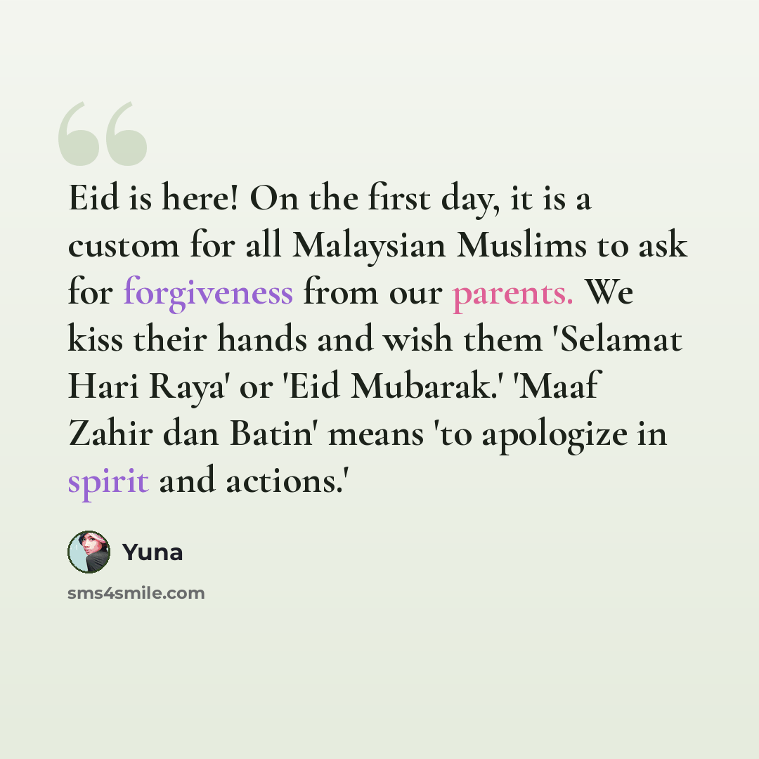“Eid is here! On the first day, it is a custom for all Malaysian Muslims to ask for forgiveness from our parents. We kiss their hands and wish them 'Selamat Hari Raya' or 'Eid Mubarak.' 'Maaf Zahir dan Batin' means 'to apologize in spirit and actions.'” quote by Yuna
