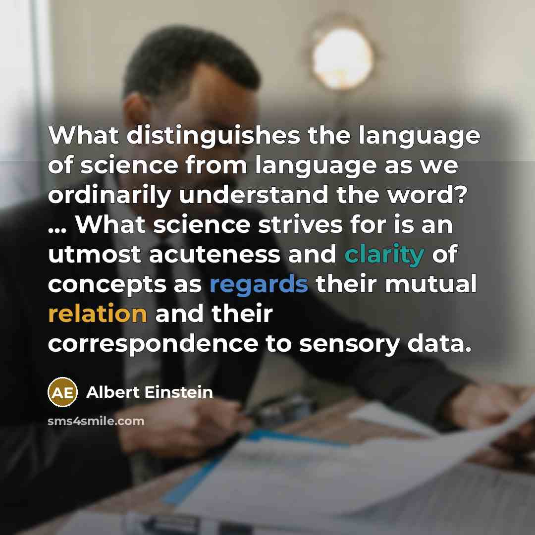 “What distinguishes the language of science from language as we ordinarily understand the word? ... What science strives for is an utmost acuteness and clarity of concepts as regards their mutual relation and their correspondence to sensory data.” quote by Albert Einstein