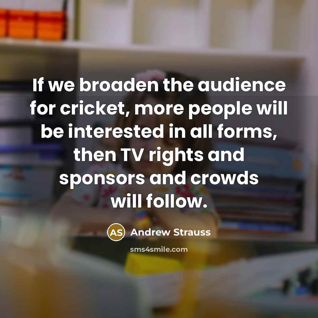 “If we broaden the audience for cricket, more people will be interested in all forms, then TV rights and sponsors and crowds will follow.” quote by Andrew Strauss
