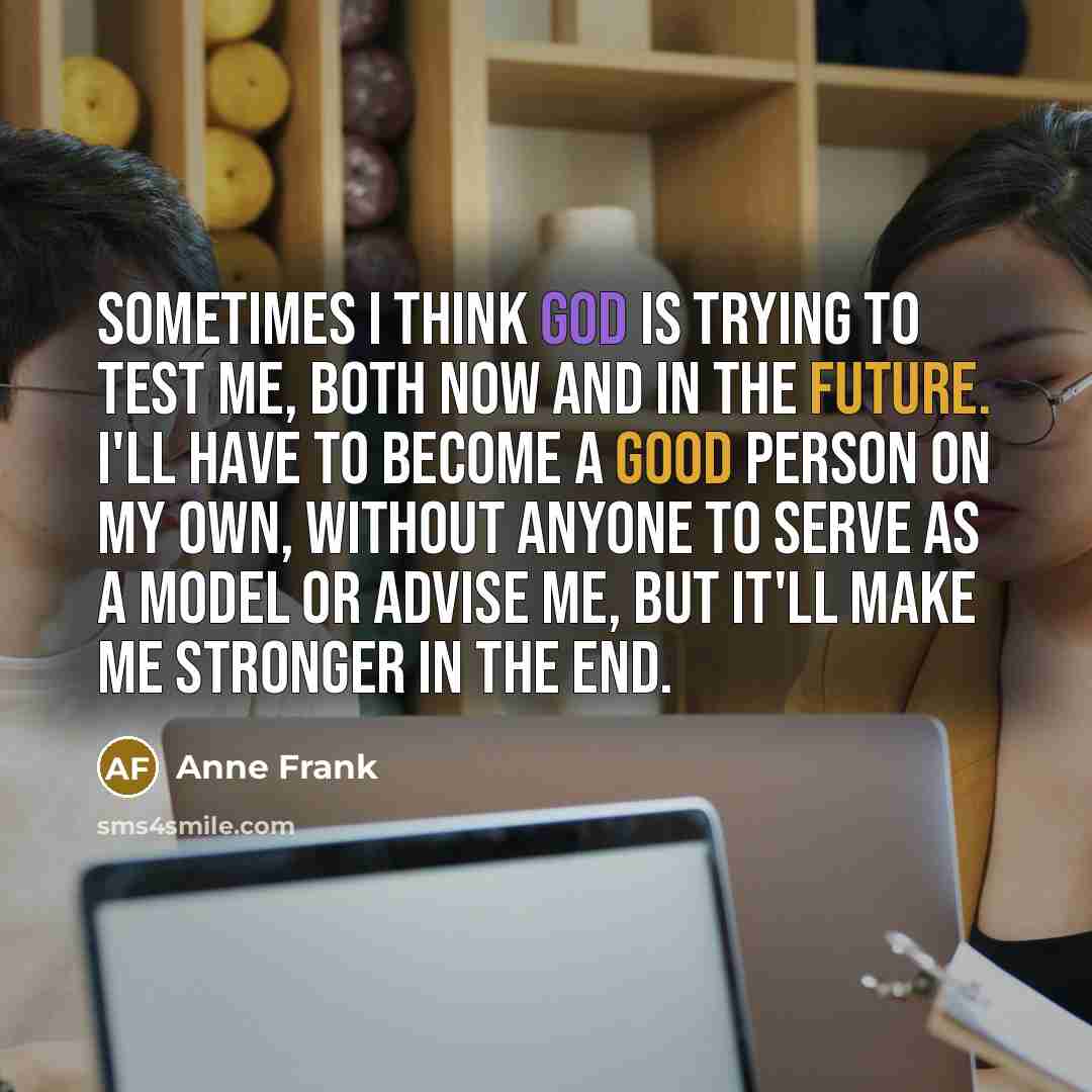 “Sometimes I think God is trying to test me, both now and in the future. I'll have to become a good person on my own, without anyone to serve as a model or advise me, but it'll make me stronger in the end.” quote by Anne Frank