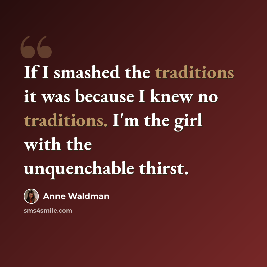 “If I smashed the traditions it was because I knew no traditions. I'm the girl with the unquenchable thirst.” quote by Anne Waldman