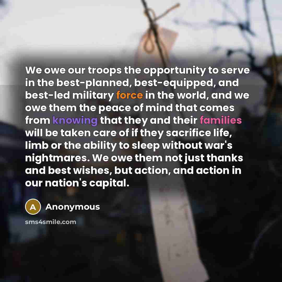 “We owe our troops the opportunity to serve in the best-planned, best-equipped, and best-led military force in the world, and we owe them the peace of mind that comes from knowing that they and their families will be taken care of if they sacrifice life, limb or the ability to sleep without war's…” quote by Anonymous
