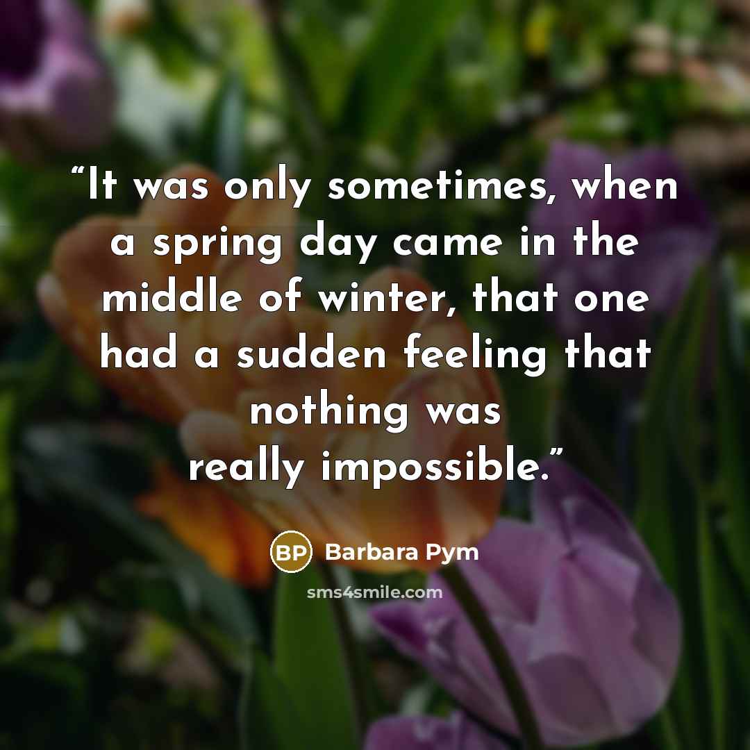 “It was only sometimes, when a spring day came in the middle of winter, that one had a sudden feeling that nothing was really impossible.” quote by Barbara Pym