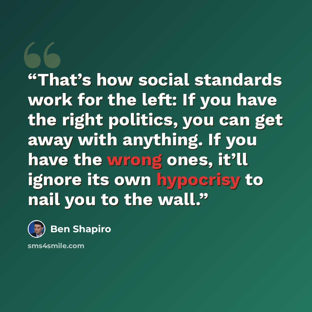 “That’s how social standards work for the left: If you have the right politics, you can get away with anything. If you have the wrong ones, it’ll ignore its own hypocrisy to nail you to the wall.” quote by Ben Shapiro