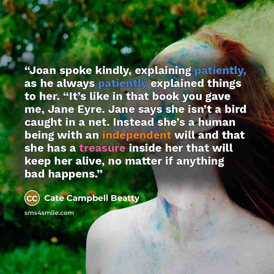 “Joan spoke kindly, explaining patiently, as he always patiently explained things to her. “It’s like in that book you gave me, Jane Eyre. Jane says she isn’t a bird caught in a net. Instead she’s a human being with an independent will and that she has a treasure inside her that will keep her alive…” quote by Cate Campbell Beatty