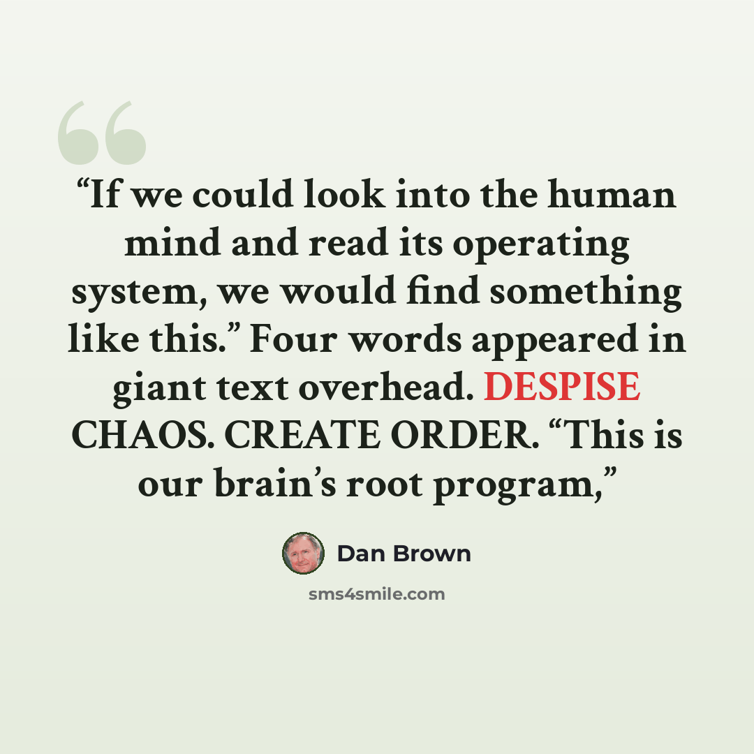 “If we could look into the human mind and read its operating system, we would find something like this.” Four words appeared in giant text overhead. DESPISE CHAOS. CREATE ORDER. “This is our brain’s root program,” quote by Dan Brown