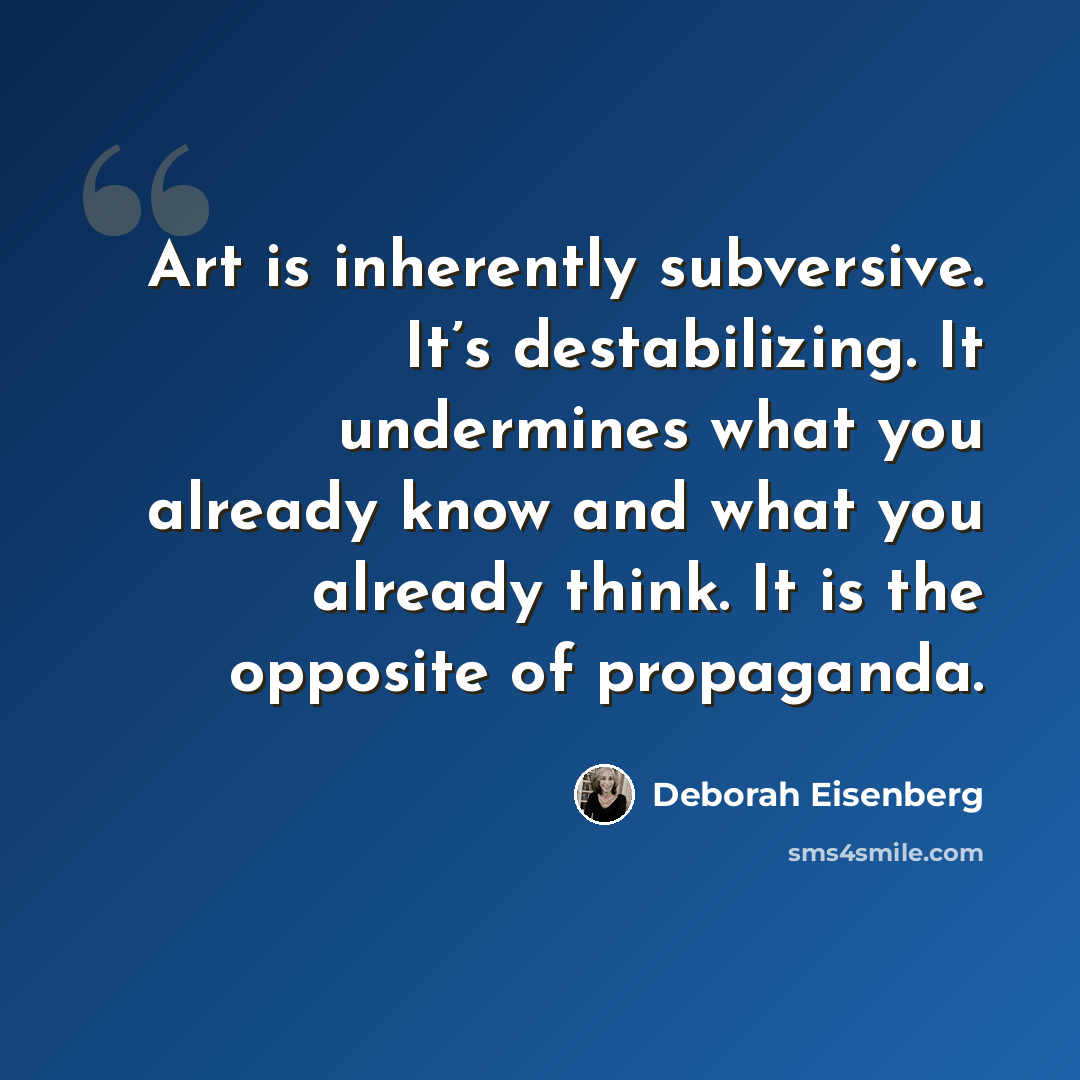 “Art is inherently subversive. It’s destabilizing. It undermines what you already know and what you already think. It is the opposite of propaganda.” quote by Deborah Eisenberg