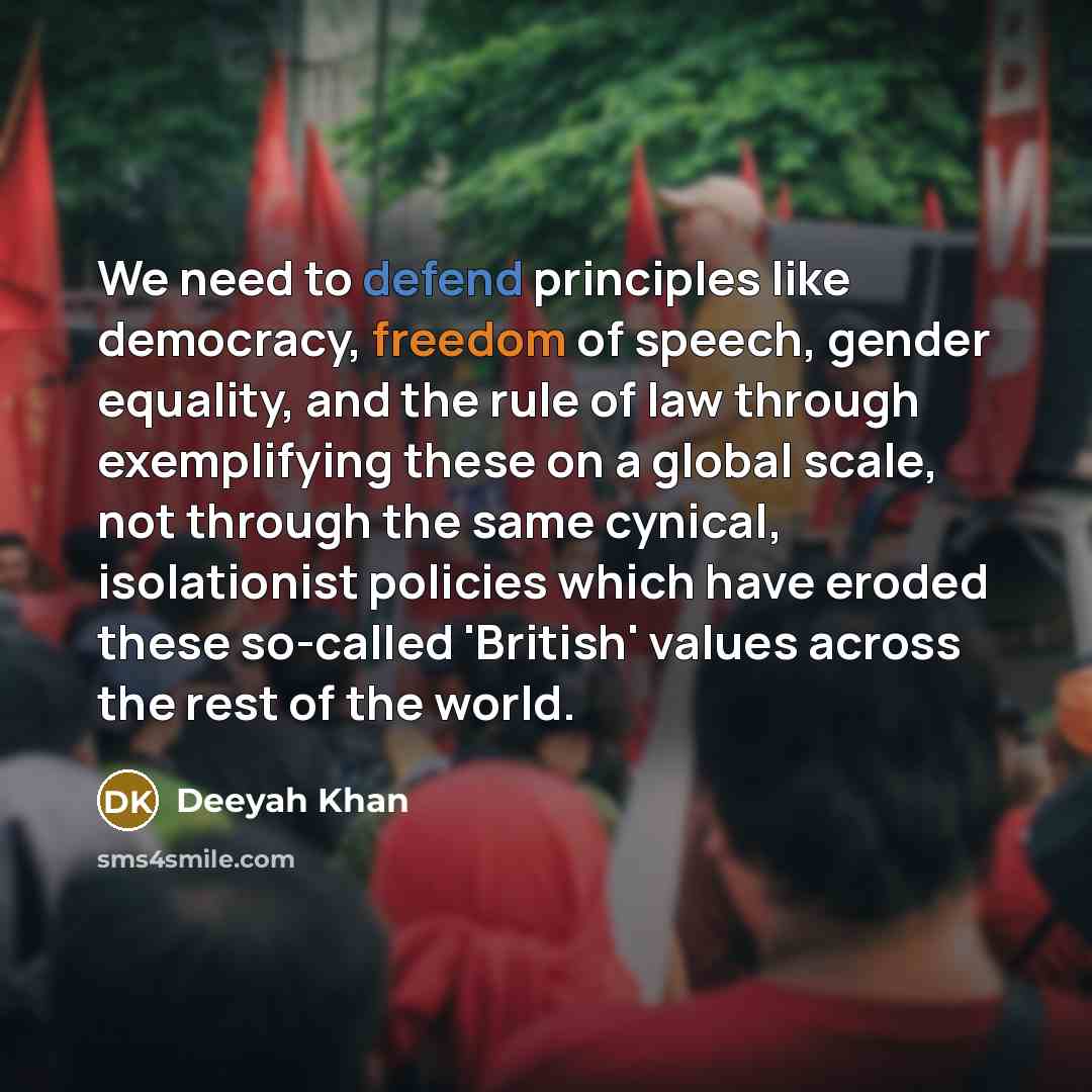 “We need to defend principles like democracy, freedom of speech, gender equality, and the rule of law through exemplifying these on a global scale, not through the same cynical, isolationist policies which have eroded these so-called 'British' values across the rest of the world.” quote by Deeyah Khan
