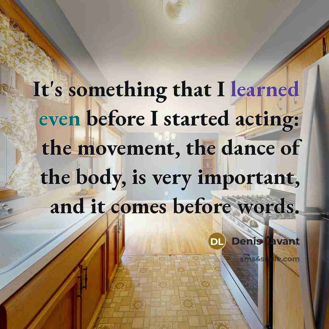 “It's something that I learned even before I started acting: the movement, the dance of the body, is very important, and it comes before words.” quote by Denis Lavant