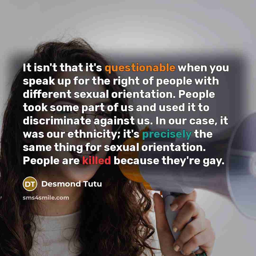 “It isn't that it's questionable when you speak up for the right of people with different sexual orientation. People took some part of us and used it to discriminate against us. In our case, it was our ethnicity; it's precisely the same thing for sexual orientation. People are killed because…” quote by Desmond Tutu