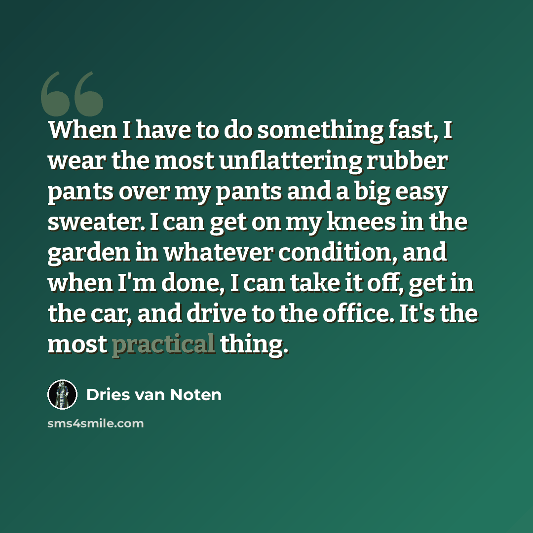 “When I have to do something fast, I wear the most unflattering rubber pants over my pants and a big easy sweater. I can get on my knees in the garden in whatever condition, and when I'm done, I can take it off, get in the car, and drive to the office. It's the most practical thing.” quote by Dries van Noten