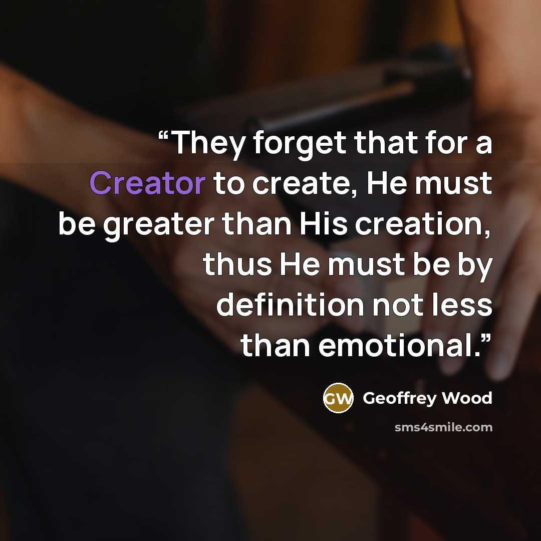 “They forget that for a Creator to create, He must be greater than His creation, thus He must be by definition not less than emotional.” quote by Geoffrey Wood