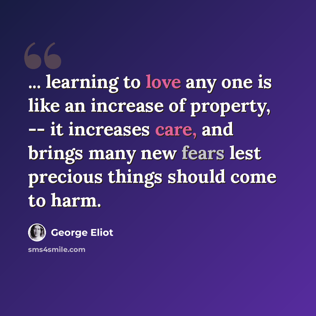 “... learning to love any one is like an increase of property, -- it increases care, and brings many new fears lest precious things should come to harm.” quote by George Eliot