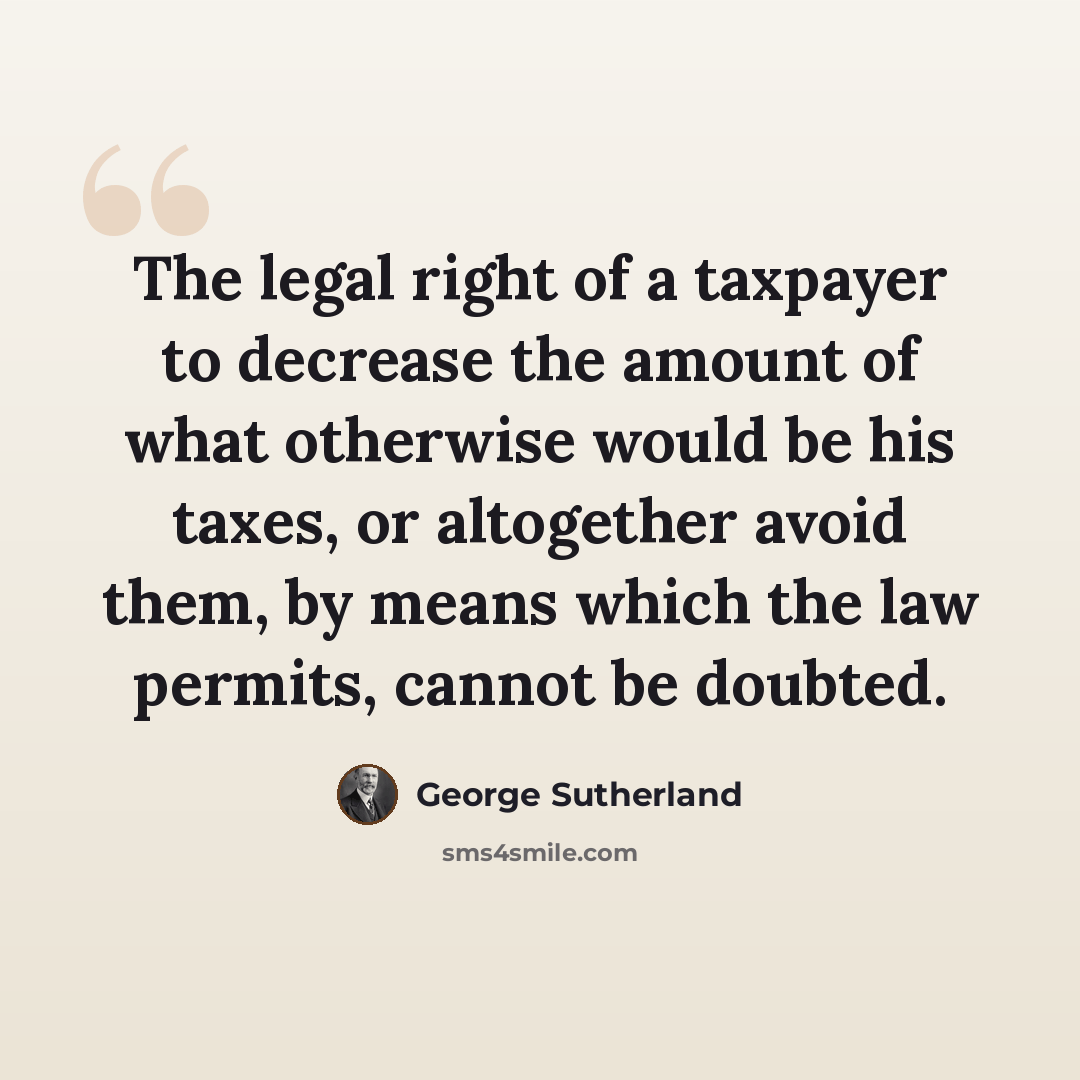 “The legal right of a taxpayer to decrease the amount of what otherwise would be his taxes, or altogether avoid them, by means which the law permits, cannot be doubted.” quote by George Sutherland