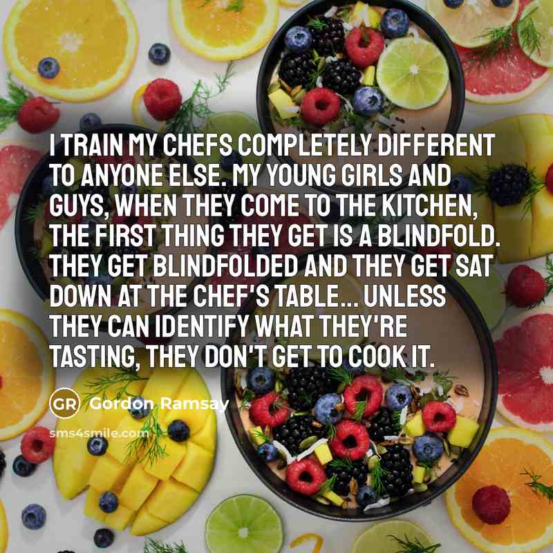 “I train my chefs completely different to anyone else. My young girls and guys, when they come to the kitchen, the first thing they get is a blindfold. They get blindfolded and they get sat down at the chef's table... Unless they can identify what they're tasting, they don't get to cook it.” quote by Gordon Ramsay