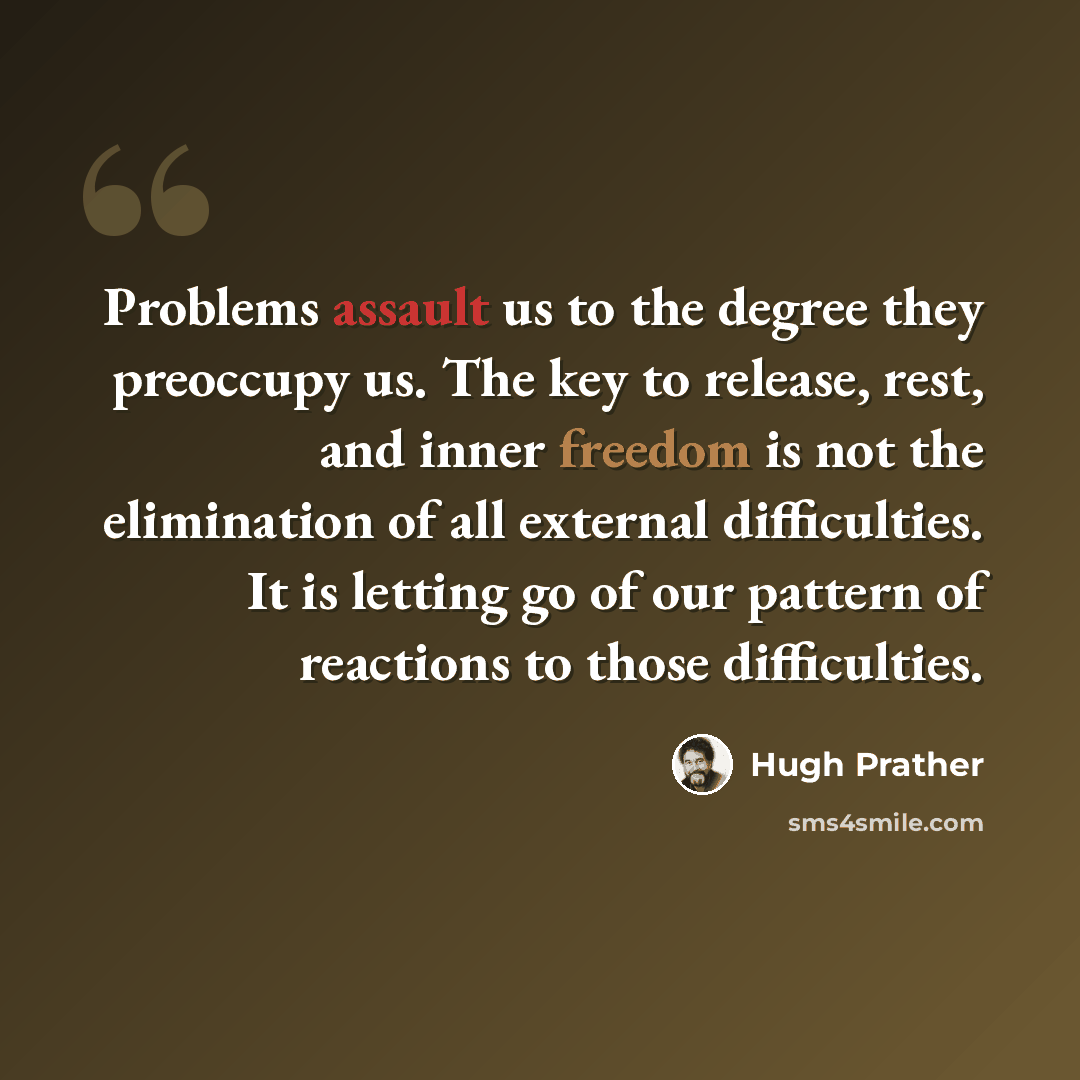 “Problems assault us to the degree they preoccupy us. The key to release, rest, and inner freedom is not the elimination of all external difficulties. It is letting go of our pattern of reactions to those difficulties.” quote by Hugh Prather