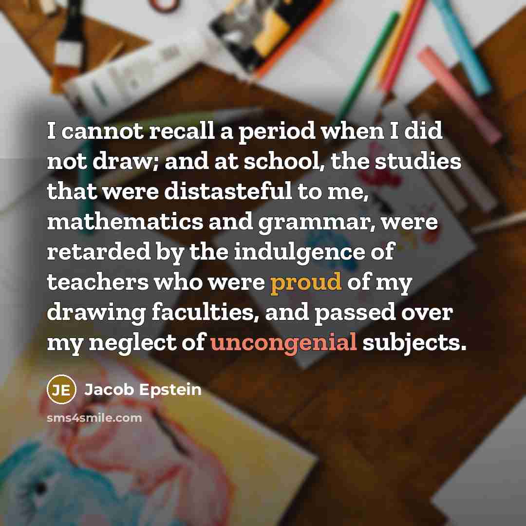 “I cannot recall a period when I did not draw; and at school, the studies that were distasteful to me, mathematics and grammar, were retarded by the indulgence of teachers who were proud of my drawing faculties, and passed over my neglect of uncongenial subjects.” quote by Jacob Epstein