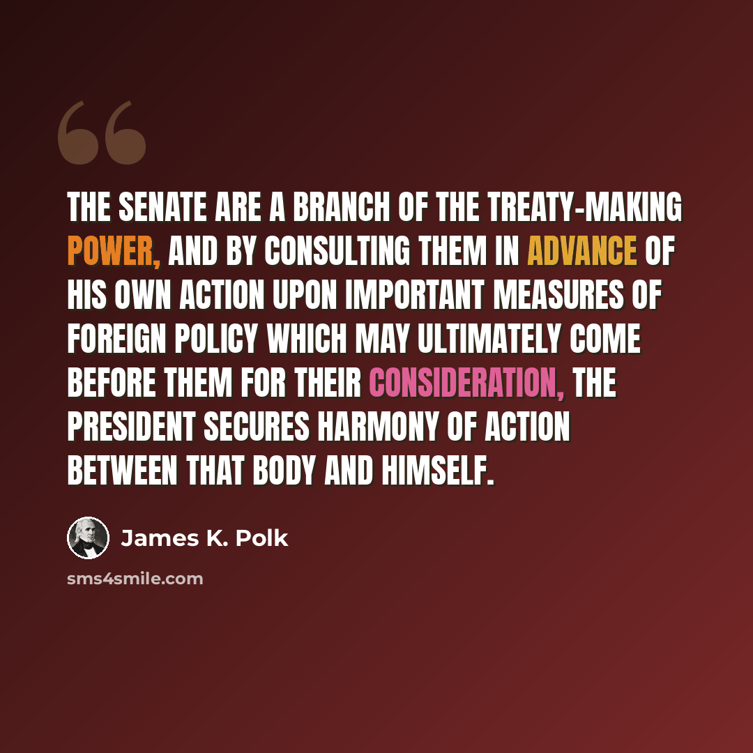 “The Senate are a branch of the treaty-making power, and by consulting them in advance of his own action upon important measures of foreign policy which may ultimately come before them for their consideration, the President secures harmony of action between that body and himself.” quote by James K. Polk