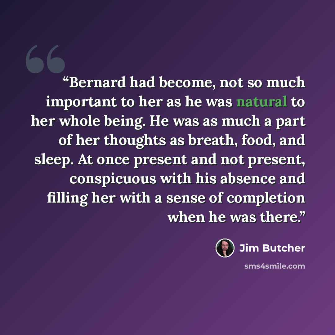 “Bernard had become, not so much important to her as he was natural to her whole being. He was as much a part of her thoughts as breath, food, and sleep. At once present and not present, conspicuous with his absence and filling her with a sense of completion when he was there.” quote by Jim Butcher