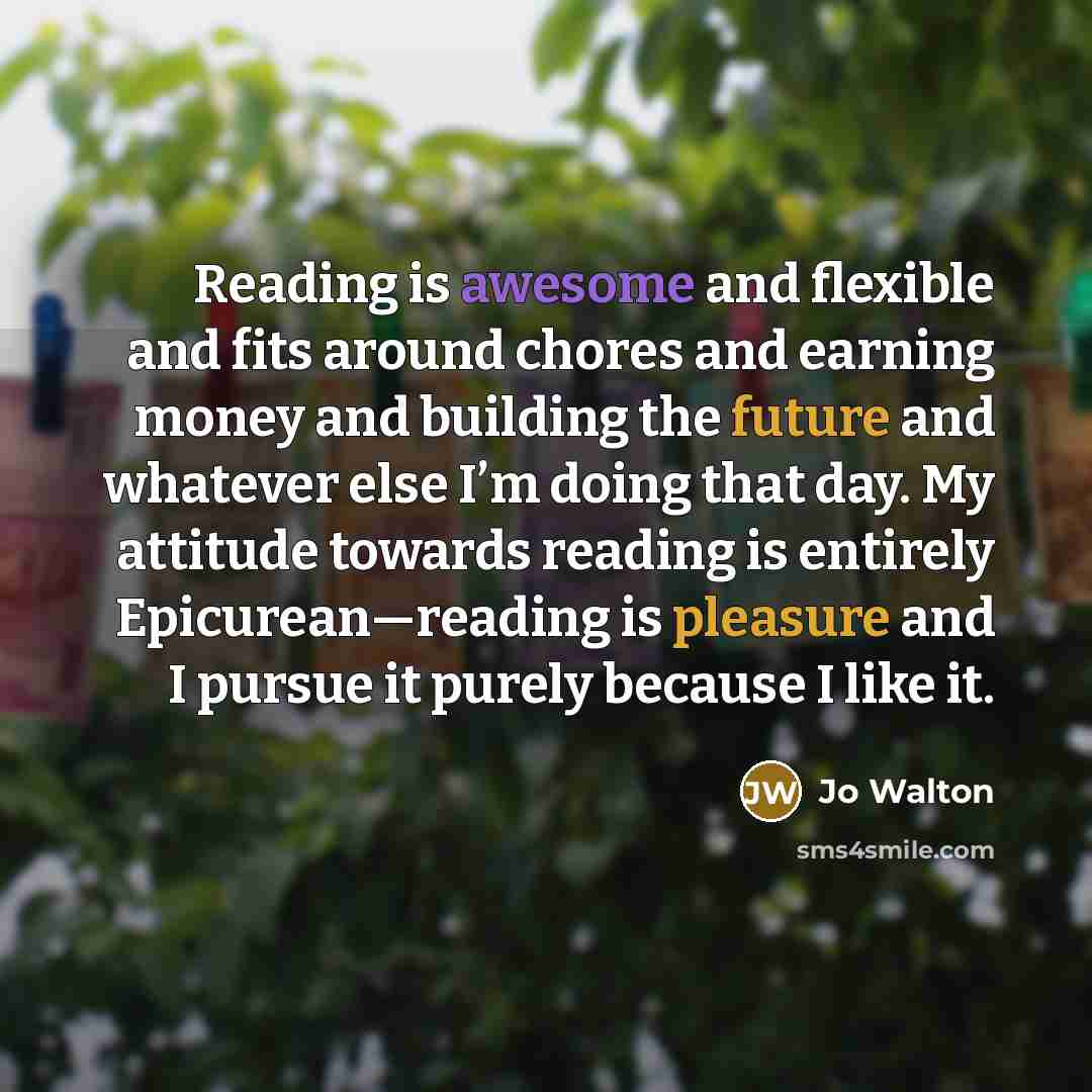 “Reading is awesome and flexible and fits around chores and earning money and building the future and whatever else I’m doing that day. My attitude towards reading is entirely Epicurean—reading is pleasure and I pursue it purely because I like it.” quote by Jo Walton