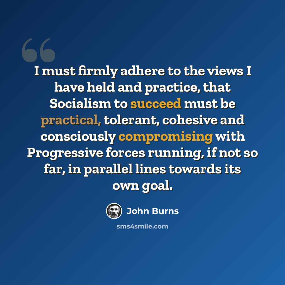 “I must firmly adhere to the views I have held and practice, that Socialism to succeed must be practical, tolerant, cohesive and consciously compromising with Progressive forces running, if not so far, in parallel lines towards its own goal.” quote by John Burns