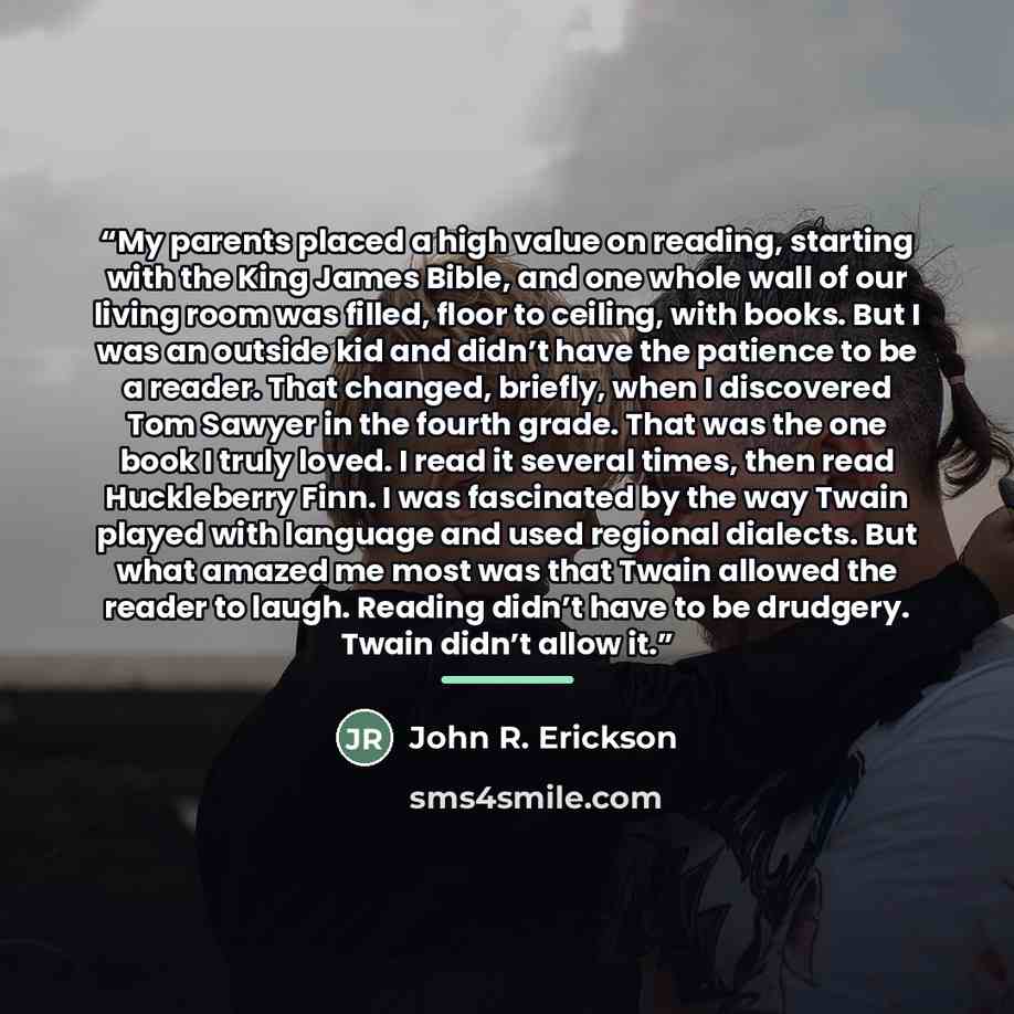 “My parents placed a high value on reading, starting with the King James Bible, and one whole wall of our living room was filled, floor to ceiling, with books. But I was an outside kid and didn’t have the patience to be a reader. That changed, briefly, when I discovered Tom Sawyer in the fourth…” quote by John R. Erickson